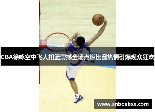 CBA徐咏空中飞人扣篮震撼全场点燃比赛热情引爆观众狂欢